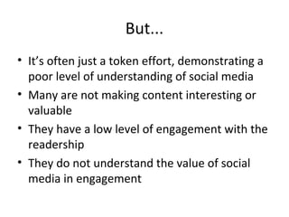 But...
• It’s often just a token effort, demonstrating a
poor level of understanding of social media
• Many are not making content interesting or
valuable
• They have a low level of engagement with the
readership
• They do not understand the value of social
media in engagement
 