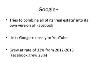 Google+
• Tries to combine all of its ‘real estate’ into its
own version of Facebook
• Links Google+ closely to YouTube
• Grew at rate of 33% from 2012-2013
(Facebook grew 23%)
 