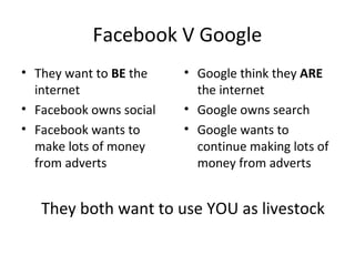 Facebook V Google
• They want to BE the
internet
• Facebook owns social
• Facebook wants to
make lots of money
from adverts
• Google think they ARE
the internet
• Google owns search
• Google wants to
continue making lots of
money from adverts
They both want to use YOU as livestock
 