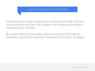WHAT THIS MEANS FOR ADVERTISERS 
Viewability data enables advertisers to identify both high- and low-value 
inventory and then shift budgets and targets accordingly to 
maximize reach and ROI. 
By understanding trends about what inventory has the highest 
viewability, advertisers can better formulate their media strategies. 
thinkwithgoogle.com 20 
 