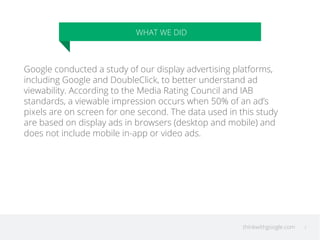 thinkwithgoogle.com 
WHAT WE DID 
3 
Google conducted a study of our display advertising platforms, 
including Google and DoubleClick, to better understand ad 
viewability. According to the Media Rating Council and IAB 
standards, a viewable impression occurs when 50% of an ad’s 
pixels are on screen for one second. The data used in this study 
are based on display ads in browsers (desktop and mobile) and 
does not include mobile in-app or video ads. 
 