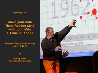 Lightning Talk:




  Move your data
(Hans Rosling style)
  with googleVis
 + 1 line of R code


Greater Boston useR Group
       July 13, 2011


            by

      Jeffrey Breen
  jbreen@cambridge.aero
 