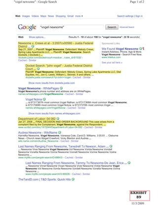 "vogel newsome" - Google Search                                                                        Page 1 of 2



 Web Images Videos Maps News Shopping Gmail more                                          Search settings | Sign in



   Google
                      "vogel newsome"                                            Search      Advanced Search




   Web      Show options...                    Results 1 - 10 of about 190 for "vogel newsome". (0.18 seconds)

   Newsome v. Crews et al - 3:2007cv00560 - Justia Federal                  Sponsored Links
   District ...
   Sep 21, 2007 ... Plaintiff: Vogel Newsome. Defendant: Melody Crews,
     p ,                         g                             y            We Found Vogel Newsome
   Spring Lake Apartments LLC, ... Plaintiff: Vogel Newsome. Search
    p g           p                                                         Instant-Address, Phone, Age & More.
   Dockets, [ Dockets ] ...                                                 Vogel Newsome - Search Free Now.
   dockets.justia.com/docket/court-mssdce/.../case_id-61530/ -              www.Intelius.com
   Cached - Similar
                                                                            See your ad here »
         Docket Search: "john vogel" - Justia Federal District
         Court ...
         Plaintiff: Vogel Newsome; Defendant: Melody Crews, Spring Lake Apartments LLC, Dial
                 f V g              ;                   y        , p g
         Equities, Inc., Jon C. Lewis, William L. Skinner, II and others. ...
         dockets.justia.com/search?q=John+Vogel - Cached - Similar

            Show more results from dockets.justia.com

   Vogel Newsome - WhitePages
   Vogel Newsome's phone number and address are on WhitePages.
   names.whitepages.com/Vogel/Newsome - Cached - Similar

         Vogel Nolvia
         ... is 67317367th most common Vogel Nathan; is 67317368th most common Vogel Newsome;
         is 67317369th most common Vogel Nolvia; is 67317370th most common Vogel ...
         names.whitepages.com/Vogel/Nolvia - Cached - Similar

            Show more results from names.whitepages.com

     p
   Department of Labor: 04 082
   Jan 27, 2008 ... FINAL DECISION AND ORDER BACKGROUND This case arises from a
         ,
   complaint filed by the Complainant, Vogel Newsome, against the Respondent, ...
   www.scribd.com/doc/1815544/Department-of-Labor-04-082 - Cached - Similar

   Audrea Newsome - WikiName
   Harvellia Newsome, Vogel Newsome, Vanessa Cole, Carol D. Williams. 3:55.81 ... Cleburne
   News - Church news Abigail Crawford, Vicky Blanton and Audrea ...
   wiki.name.com/en/Audrea_Newsome - Cached - Similar

   Last Names Ranging From Newsome, Tanedrell To Newson, Adam ...
   ... Newsome Vivie Newsome Vogel Newsome Vol Newsome Vonda Newsome Vondell
   Newsome Vonetta Newsome Vonna Newsome Vonnell Newsome Vonnie Newsome Vosha
   Newsome ...
   www.mylife.com/people-search/l3-88643/ - Cached - Similar

         Last Names Ranging From Newsome, Tammy To Newsome-De Jean, Erica ...
         ... Newsome Virnel Newsome Vivian Newsome Vivie Newsome Vivkie Newsome Vogel
         Newsome Vol Newsome Vonda Newsome Vondell Newsome Vonetta Newsome Vonna
         Newsome ...
         www.mylife.com/people-search/l3-96828/ - Cached - Similar

   TheTandD.com | T&D Sports: Quick Hits



                                                                                                       EXHIBIT
                                                                                                         89
                                                                                                         11/3/2009
 