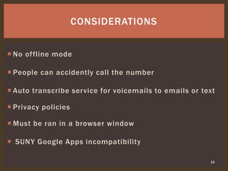  No offline mode
 People can accidently call the number
 Auto transcribe service for voicemails to emails or text
 Privacy policies
 Must be ran in a browser window
 SUNY Google Apps incompatibility
12
CONSIDERATIONS
 