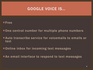Free
One central number for multiple phone numbers
Auto transcribe service for voicemails to emails or
text
Online inbox for incoming text messages
An email interface to respond to text messages
8
GOOGLE VOICE IS…
 