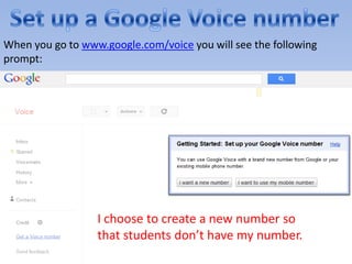 When you go to www.google.com/voice you will see the following
prompt:




                  I choose to create a new number so
                  that students don’t have my number.
 