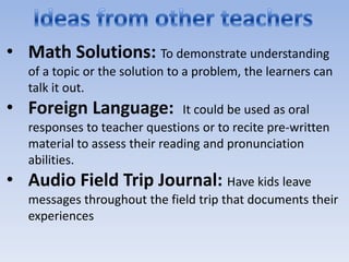 • Math Solutions: To demonstrate understanding
   of a topic or the solution to a problem, the learners can
   talk it out.
• Foreign Language:             It could be used as oral
   responses to teacher questions or to recite pre-written
   material to assess their reading and pronunciation
   abilities.
• Audio Field Trip Journal: Have kids leave
   messages throughout the field trip that documents their
   experiences
 