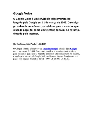 Google Voice
O Google Voice é um serviço de telecomunicação
lançado pela Google em 11 de março de 2009. O serviço
providencia um número de telefone para o usuário, que
o usa (e paga) tal como um telefone comum, no entanto,
é usado pela internet.
Do TecWord, São Paulo 11/06/2017
O Google Voice é um serviço de telecomunicação lançado pela Google
em 11 de março de 2009. O serviço providencia um número de telefone
para o usuário, que o usa (e paga) tal como um telefone comum, no entanto,
é usado pela internet. O Google Voice utiliza um sistema de cobrança pré
pago, com opções de crédito de U$ 10.00, U$ 25.00 e U$ 50.00.
 