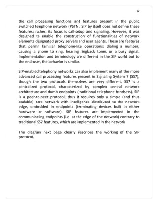 12


the call processing functions and features present in the public
switched telephone network (PSTN). SIP by itself does not define these
features; rather, its focus is call-setup and signaling. However, it was
designed to enable the construction of functionalities of network
elements designated proxy servers and user agents. These are features
that permit familiar telephone-like operations: dialing a number,
causing a phone to ring, hearing ringback tones or a busy signal.
Implementation and terminology are different in the SIP world but to
the end-user, the behavior is similar.

SIP-enabled telephony networks can also implement many of the more
advanced call processing features present in Signaling System 7 (SS7),
though the two protocols themselves are very different. SS7 is a
centralized protocol, characterized by complex central network
architecture and dumb endpoints (traditional telephone handsets). SIP
is a peer-to-peer protocol, thus it requires only a simple (and thus
scalable) core network with intelligence distributed to the network
edge, embedded in endpoints (terminating devices built in either
hardware or software). SIP features are implemented in the
communicating endpoints (i.e. at the edge of the network) contrary to
traditional SS7 features, which are implemented in the network

The diagram next page clearly describes the working of the SIP
protocol.
 