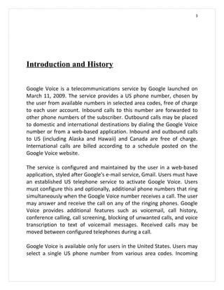 3




Introduction and History

Google Voice is a telecommunications service by Google launched on
March 11, 2009. The service provides a US phone number, chosen by
the user from available numbers in selected area codes, free of charge
to each user account. Inbound calls to this number are forwarded to
other phone numbers of the subscriber. Outbound calls may be placed
to domestic and international destinations by dialing the Google Voice
number or from a web-based application. Inbound and outbound calls
to US (including Alaska and Hawaii) and Canada are free of charge.
International calls are billed according to a schedule posted on the
Google Voice website.

The service is configured and maintained by the user in a web-based
application, styled after Google's e-mail service, Gmail. Users must have
an established US telephone service to activate Google Voice. Users
must configure this and optionally, additional phone numbers that ring
simultaneously when the Google Voice number receives a call. The user
may answer and receive the call on any of the ringing phones. Google
Voice provides additional features such as voicemail, call history,
conference calling, call screening, blocking of unwanted calls, and voice
transcription to text of voicemail messages. Received calls may be
moved between configured telephones during a call.

Google Voice is available only for users in the United States. Users may
select a single US phone number from various area codes. Incoming
 