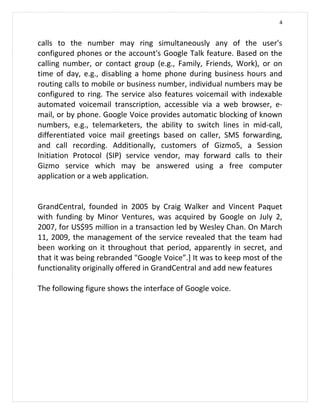 4


calls to the number may ring simultaneously any of the user's
configured phones or the account's Google Talk feature. Based on the
calling number, or contact group (e.g., Family, Friends, Work), or on
time of day, e.g., disabling a home phone during business hours and
routing calls to mobile or business number, individual numbers may be
configured to ring. The service also features voicemail with indexable
automated voicemail transcription, accessible via a web browser, e-
mail, or by phone. Google Voice provides automatic blocking of known
numbers, e.g., telemarketers, the ability to switch lines in mid-call,
differentiated voice mail greetings based on caller, SMS forwarding,
and call recording. Additionally, customers of Gizmo5, a Session
Initiation Protocol (SIP) service vendor, may forward calls to their
Gizmo service which may be answered using a free computer
application or a web application.


GrandCentral, founded in 2005 by Craig Walker and Vincent Paquet
with funding by Minor Ventures, was acquired by Google on July 2,
2007, for US$95 million in a transaction led by Wesley Chan. On March
11, 2009, the management of the service revealed that the team had
been working on it throughout that period, apparently in secret, and
that it was being rebranded "Google Voice”.] It was to keep most of the
functionality originally offered in GrandCentral and add new features

The following figure shows the interface of Google voice.
 