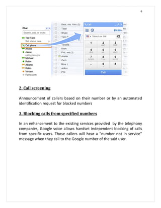 6




2. Call screening

Announcement of callers based on their number or by an automated
identification request for blocked numbers

3. Blocking calls from specified numbers

In an enhancement to the existing services provided by the telephony
companies, Google voice allows handset independent blocking of calls
from specific users. Those callers will hear a “number not in service”
message when they call to the Google number of the said user.
 