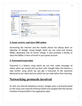 7




4. Send, receive, and store SMS online

Connecting the internet and the mobile phone has always been an
objective of Google. Using Google Voice we can send and receive
SMSes absolutely free of carrier charge. It also provides a facility to
store the SMSes in form of email in your gmail account.

5. Voicemail transcripts

Voicemail is a feature using which we can hear audio messages of
callers when we cannot pick up their calls. Google takes this feature a
step further using which we can get a transcript of the voicemail
delivered to our inbox and sms which we can read rather than listening.

Networking protocols involved

As with any internet telephony service, Google voice is primarily based
on the Voice over Internet Protocol (VoIP) and coupled with the Session
Initiation Protocol (SIP) in the application layer.
 