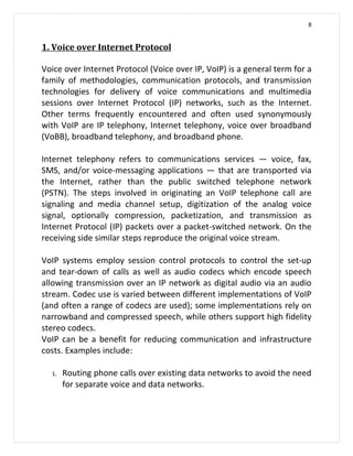 8


1. Voice over Internet Protocol

Voice over Internet Protocol (Voice over IP, VoIP) is a general term for a
family of methodologies, communication protocols, and transmission
technologies for delivery of voice communications and multimedia
sessions over Internet Protocol (IP) networks, such as the Internet.
Other terms frequently encountered and often used synonymously
with VoIP are IP telephony, Internet telephony, voice over broadband
(VoBB), broadband telephony, and broadband phone.

Internet telephony refers to communications services — voice, fax,
SMS, and/or voice-messaging applications — that are transported via
the Internet, rather than the public switched telephone network
(PSTN). The steps involved in originating an VoIP telephone call are
signaling and media channel setup, digitization of the analog voice
signal, optionally compression, packetization, and transmission as
Internet Protocol (IP) packets over a packet-switched network. On the
receiving side similar steps reproduce the original voice stream.

VoIP systems employ session control protocols to control the set-up
and tear-down of calls as well as audio codecs which encode speech
allowing transmission over an IP network as digital audio via an audio
stream. Codec use is varied between different implementations of VoIP
(and often a range of codecs are used); some implementations rely on
narrowband and compressed speech, while others support high fidelity
stereo codecs.
VoIP can be a benefit for reducing communication and infrastructure
costs. Examples include:

  1.   Routing phone calls over existing data networks to avoid the need
       for separate voice and data networks.
 
