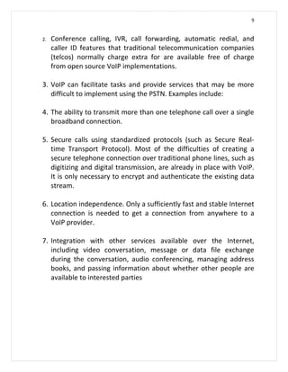 9


2.   Conference calling, IVR, call forwarding, automatic redial, and
     caller ID features that traditional telecommunication companies
     (telcos) normally charge extra for are available free of charge
     from open source VoIP implementations.

3. VoIP can facilitate tasks and provide services that may be more
   difficult to implement using the PSTN. Examples include:

4. The ability to transmit more than one telephone call over a single
   broadband connection.

5. Secure calls using standardized protocols (such as Secure Real-
   time Transport Protocol). Most of the difficulties of creating a
   secure telephone connection over traditional phone lines, such as
   digitizing and digital transmission, are already in place with VoIP.
   It is only necessary to encrypt and authenticate the existing data
   stream.

6. Location independence. Only a sufficiently fast and stable Internet
   connection is needed to get a connection from anywhere to a
   VoIP provider.

7. Integration with other services available over the Internet,
   including video conversation, message or data file exchange
   during the conversation, audio conferencing, managing address
   books, and passing information about whether other people are
   available to interested parties
 