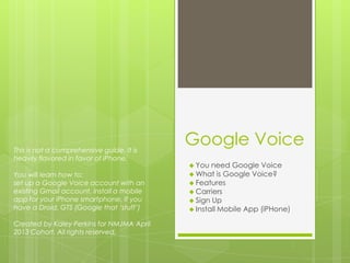 Google Voice
 You need Google Voice
 What is Google Voice?
 Features
 Carriers
 Sign Up
 Install Mobile App (iPHone)
This is not a comprehensive guide. It is
heavily flavored in favor of iPhone.
You will learn how to:
set up a Google Voice account with an
existing Gmail account, install a mobile
app for your iPhone smartphone. If you
have a Droid, GTS (Google that ‘stuff’)
Created by Kaley Perkins for NMJMA April
2013 Cohort. All rights reserved.
 