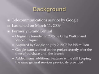 BackgroundTelecommunications service by GoogleLaunched on March 11, 2009Formerly GrandCentralOriginally founded in 2005 by Craig Walker and Vincent PaquetAcquired by Google on July 2, 2007 for $95 millionGoogle team worked on the project secretly after the time of purchase until the launchAdded many additional features while still keeping the same general services previously provided