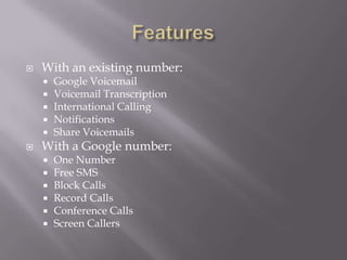 FeaturesWith an existing number:Google VoicemailVoicemail TranscriptionInternational CallingNotificationsShare VoicemailsWith a Google number:One NumberFree SMSBlock CallsRecord CallsConference CallsScreen Callers