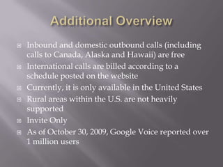 Additional OverviewInbound and domestic outbound calls (including calls to Canada, Alaska and Hawaii) are freeInternational calls are billed according to a schedule posted on the websiteCurrently, it is only available in the United StatesRural areas within the U.S. are not heavily supportedInvite OnlyAs of October 30, 2009, Google Voice reported over 1 million users