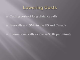 Lowering CostsCutting costs of long distance callsFree calls and SMS in the US and CanadaInternational calls as low as $0.02 per minute