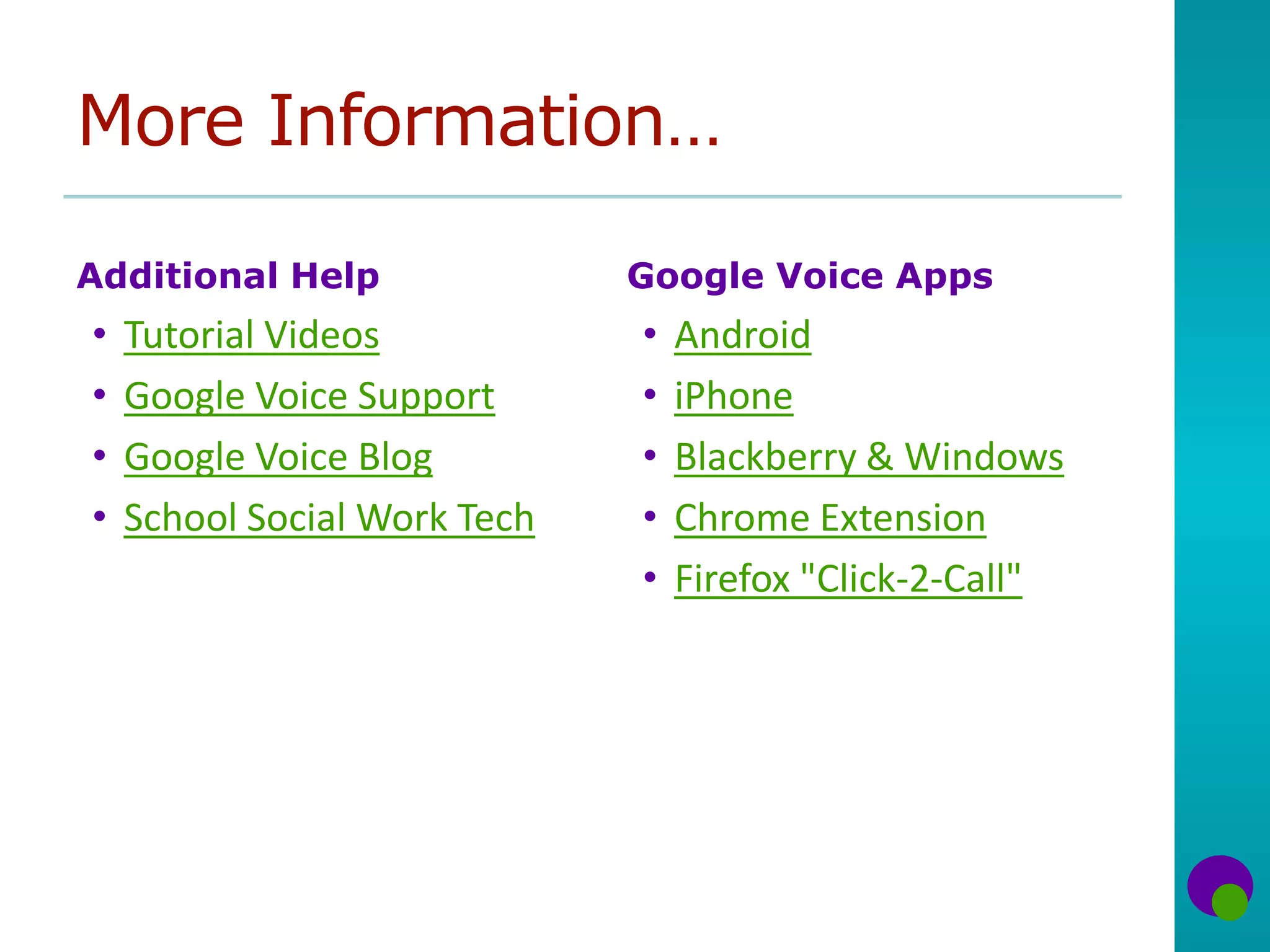 More Information…
Additional Help
• Tutorial Videos
• Google Voice Support
• Google Voice Blog
• School Social Work Tech
Google Voice Apps
• Android
• iPhone
• Blackberry & Windows
• Chrome Extension
• Firefox "Click-2-Call"
 