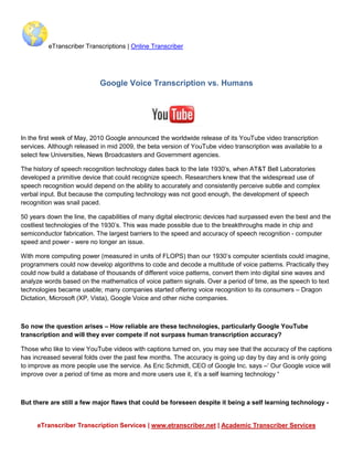 eTranscriber Transcriptions | Online Transcriber




                            Google Voice Transcription vs. Humans




In the first week of May, 2010 Google announced the worldwide release of its YouTube video transcription
services. Although released in mid 2009, the beta version of YouTube video transcription was available to a
select few Universities, News Broadcasters and Government agencies.

The history of speech recognition technology dates back to the late 1930’s, when AT&T Bell Laboratories
developed a primitive device that could recognize speech. Researchers knew that the widespread use of
speech recognition would depend on the ability to accurately and consistently perceive subtle and complex
verbal input. But because the computing technology was not good enough, the development of speech
recognition was snail paced.

50 years down the line, the capabilities of many digital electronic devices had surpassed even the best and the
costliest technologies of the 1930’s. This was made possible due to the breakthroughs made in chip and
semiconductor fabrication. The largest barriers to the speed and accuracy of speech recognition - computer
speed and power - were no longer an issue.

With more computing power (measured in units of FLOPS) than our 1930’s computer scientists could imagine,
programmers could now develop algorithms to code and decode a multitude of voice patterns. Practically they
could now build a database of thousands of different voice patterns, convert them into digital sine waves and
analyze words based on the mathematics of voice pattern signals. Over a period of time, as the speech to text
technologies became usable; many companies started offering voice recognition to its consumers – Dragon
Dictation, Microsoft (XP, Vista), Google Voice and other niche companies.



So now the question arises – How reliable are these technologies, particularly Google YouTube
transcription and will they ever compete if not surpass human transcription accuracy?

Those who like to view YouTube videos with captions turned on, you may see that the accuracy of the captions
has increased several folds over the past few months. The accuracy is going up day by day and is only going
to improve as more people use the service. As Eric Schmidt, CEO of Google Inc. says –‘ Our Google voice will
improve over a period of time as more and more users use it, it’s a self learning technology “



But there are still a few major flaws that could be foreseen despite it being a self learning technology -


     eTranscriber Transcription Services | www.etranscriber.net | Academic Transcriber Services
 