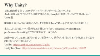 Why Unity?
VR/ARを作る上でUnityがデファクトスタンダートになりつつある
AndroidStudioで作ることも可能ではあるが、Googleが提供しているアプリもほとんど
Unity製
360静止画くらいなら頑張れるが、VR空間をJavaやC++で書くのは正直厳しい
また、これまではソース管理などが難しかったが、collaborateやcloudBuild,
perfomanceReportingなどなど便利なツールもある
設計の面でもUniRx、運用の面でも単体テスト、結合テスト用のライブラリも出てきており
CIをまわすのも難しくない
UniRx: https://github.com/neuecc/UniRx
UnityTestTool: https://www.assetstore.unity3d.com/jp/#!/content/13802
 