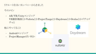リクルート住まいカンパニーからきました
今のメイン
- AR/VR/Unityエンジニア
VR撮影機器とかVuforiaとかProjectTangoとかDaydreamとかOculusとかゴチャゴ
チャと
他にやってること
- Androidエンジニア
- ProjectManagerぽい何か
 