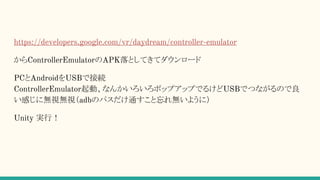 https://developers.google.com/vr/daydream/controller-emulator
からControllerEmulatorのAPK落としてきてダウンロード
PCとAndroidをUSBで接続
ControllerEmulator起動、なんかいろいろポップアップでるけどUSBでつながるので良
い感じに無視無視（adbのパスだけ通すこと忘れ無いように）
Unity 実行！
 