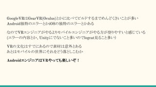 GoogleVRはGearVR(Oculus)とかに比べてビルドするまでめんどくさいことが多い
Android独特のエラーとかiOSの独特のエラーとかある
なのでVRエンジニアがやるよりモバイルエンジニアがやる方が登りやすいと感じている
(エラーの内容とか、Unityにでないこと多いのでlogcat見ること多い）
VRの文化はすでにあるので素材は意外とある
あとはモバイルの世界にそれをどう落としこむか
AndroidエンジニアはVRやっても楽しいぞ！
 