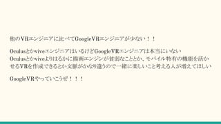 他のVRエンジニアに比べてGoogleVRエンジニアが少ない！！
OculusとかviveエンジニアはいるけどGoogleVRエンジニアは本当にいない
Oculusとかviveよりはるかに描画エンジンが貧弱なこととか、モバイル特有の機能を活か
せるVRを作成できるとか文脈がかなり違うので一緒に楽しいこと考える人が増えてほしい
GoogleVRやっていこうぜ！！！
 