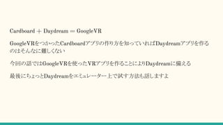 Cardboard + Daydream = GoogleVR
GoogleVRをつかったCardboardアプリの作り方を知っていればDaydreamアプリを作る
のはそんなに難しくない
今回の話ではGoogleVRを使ったVRアプリを作ることによりDaydreamに備える
最後にちょっとDaydreamをエミュレーター上で試す方法も話しますよ
 