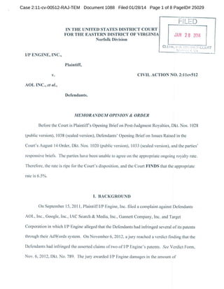 Case 2:11-cv-00512-RAJ-TEM Document 1088 Filed 01/28/14 Page 1 of 8 PageID# 25029

-".ED
L.
IN THE UNITED STATES DISTRICT COURT
FOR THE EASTERN DISTRICT OF VIRGINIA

JAN 2 8 2014

Norfolk Division

CLEHK, US. DlSIHICl COURT
: •'•••

•

• •. 

I/P ENGINE, INC.,
Plaintiff,
CIVIL ACTION NO. 2:1 lcv512

v.

AOL INC.,eta/.,
Defendants.

MEMORANDUM OPINION & ORDER

Before the Court is Plaintiffs Opening Brief on Post-Judgment Royalties, Dkt. Nos. 1028
(public version), 1038 (scaled version), Defendants' Opening Brief on Issues Raised in the

Court's August 14 Order. Dkt. Nos. 1020 (public version), 1033 (sealed version), and the parties'
responsive briefs. The parties have been unable to agree on the appropriate ongoing royalty rate.

Therefore, the rate is ripe for the Court's disposition, and the Court FINDS that the appropriate
rate is 6.5%.

I. BACKGROUND

On September 15, 2011, Plaintiff I/P Engine, Inc. filed a complaint against Defendants

AOL, Inc.. Google. Inc., IAC Search & Media, Inc., Gannett Company, Inc. and Target

Corporation in which I/P Engine alleged that the Defendants had infringed several of its patents
through their AdWords system. On November 6, 2012, a jury reached a verdict finding that the
Defendants had infringed the asserted claims of two of I/P Engine's patents. See Verdict Form,
Nov. 6, 2012, Dkt. No. 789. The jury awarded I/P Engine damages in the amount of

 