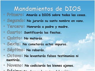 Mandamientos de DIOSPrimero: Amarás a DIOS sobre todas las cosas.Segundo: No jurarás su santo nombre en vano.Tercero: Honrarás a padre y madre.Cuarto: Santificarás las fiestas.Quinto: No matarás.Sexto: No cometerás actos impuros.Séptimo: No robarás.Octavo: No levantarás falsos testimonios ni mentirás.Noveno: No codiciarás los bienes ajenos.Décimo: No desear la mujer del prójimo.