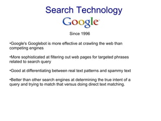 Search Technology Google's Googlebot is more effective at crawling the web than competing engines More sophisticated at filtering out web pages for targeted phrases related to search query Good at differentiating between real text patterns and spammy text Better than other search engines at determining the true intent of a query and trying to match that versus doing direct text matching. Since 1996  