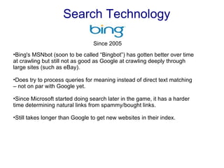 Search Technology Bing's MSNbot (soon to be called “Bingbot”) has gotten better over time at crawling but still not as good as Google at crawling deeply through large sites (such as eBay). Does try to process queries for meaning instead of direct text matching – not on par with Google yet. Since Microsoft started doing search later in the game, it has a harder time determining natural links from spammy/bought links. Still takes longer than Google to get new websites in their index. Since 2005  
