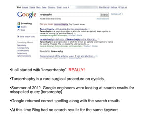 It all started with “tarsorrhaphy”.  REALLY! Tarsorrhaphy is a rare surgical procedure on eyelids. Summer of 2010, Google engineers were looking at search results for misspelled query [torsorophy] Google returned correct spelling along with the search results. At this time Bing had no search results for the same keyword. 