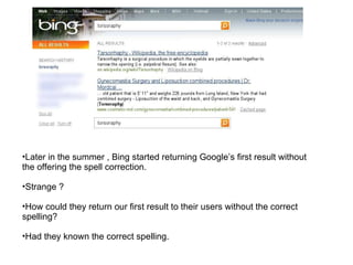 Later in the summer , Bing started returning Google’s first result without the offering the spell correction. Strange ? How could they return our first result to their users without the correct spelling? Had they known the correct spelling. 