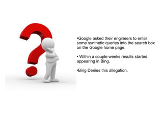 Google asked their engineers to enter some synthetic queries into the search box on the Google home page. Within a couple weeks results started appearing in Bing. Bing Denies this allegation. 