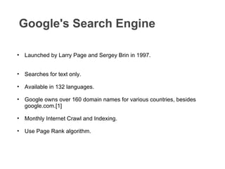 Google's Search Engine  Launched by Larry Page and Sergey Brin in 1997. Searches for text only. Available in 132 languages. Google owns over 160 domain names for various countries, besides google.com.[1] Monthly Internet Crawl and Indexing. Use Page Rank algorithm. 