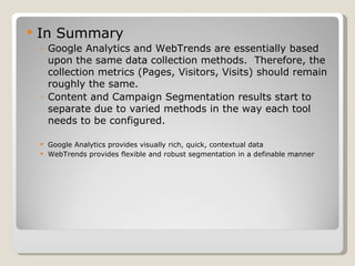 In Summary Google Analytics and WebTrends are essentially based upon the same data collection methods.  Therefore, the collection metrics (Pages, Visitors, Visits) should remain roughly the same. Content and Campaign Segmentation results start to separate due to varied methods in the way each tool needs to be configured.  Google Analytics provides visually rich, quick, contextual data WebTrends provides flexible and robust segmentation in a definable manner 