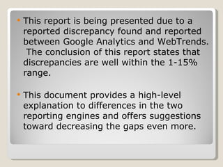 This report is being presented due to a reported discrepancy found and reported between Google Analytics and WebTrends.  The conclusion of this report states that discrepancies are well within the 1-15% range.  This document provides a high-level explanation to differences in the two reporting engines and offers suggestions toward decreasing the gaps even more. 