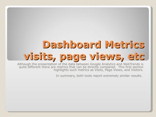 Dashboard Metrics visits, page views, etc Although the presentation of the data between Google Analytics and WebTrends is quite different there are metrics that can be directly compared.  This first section highlights such metrics as Visits, Page Views, and Visitors. In summary, both tools report extremely similar results.  