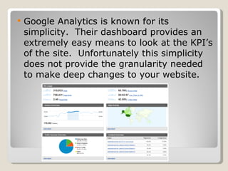 Google Analytics is known for its simplicity.  Their dashboard provides an extremely easy means to look at the KPI’s of the site.  Unfortunately this simplicity does not provide the granularity needed to make deep changes to your website. 