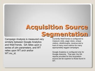 Acquisition Source Segmentation Campaign Analysis is measured very similarly between Google Analytics and WebTrends.  GA relies upon a series of utm parameters, and WT relies upon WT.srch and\or WT.mc_id.  Currently WebTrends is configured to measure visits, page views, unique visitors, clickthroughs, revenue and a host of many more metrics for many appropriately tagged campaigns.  Google Analytics is configured only for Google Adwords.  That said, the GA reports provided for this Acquisition source are far superior to those found in WT.  