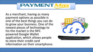 As a merchant, having as many
payment options as possible is
one of the best things you can do
to grow your business. One of the
newest pieces of technology to
his the market is the NFC
powered Google Wallet
application, which allows people
to store their credit card
information on their smartphone.
 