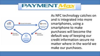 As NFC technology catches on
and is integrated into more
smartphones, using a
smartphone to make
purchases will become the
default way of keeping our
credit information secure no
matter where in the world we
make our purchases.
 