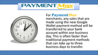 For PaymentMax
merchants, any sales that are
made using the new Google
Wallet payment method will be
transferred to your bank
account within one business
day. This is often faster than
traditional payment methods
that can take up to three
business days to transfer.
 