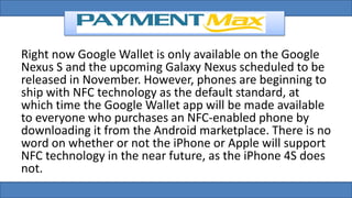 Right now Google Wallet is only available on the Google
Nexus S and the upcoming Galaxy Nexus scheduled to be
released in November. However, phones are beginning to
ship with NFC technology as the default standard, at
which time the Google Wallet app will be made available
to everyone who purchases an NFC-enabled phone by
downloading it from the Android marketplace. There is no
word on whether or not the iPhone or Apple will support
NFC technology in the near future, as the iPhone 4S does
not.
 