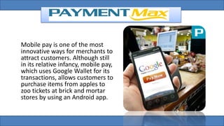 Mobile pay is one of the most
innovative ways for merchants to
attract customers. Although still
in its relative infancy, mobile pay,
which uses Google Wallet for its
transactions, allows customers to
purchase items from apples to
zoo tickets at brick and mortar
stores by using an Android app.
 